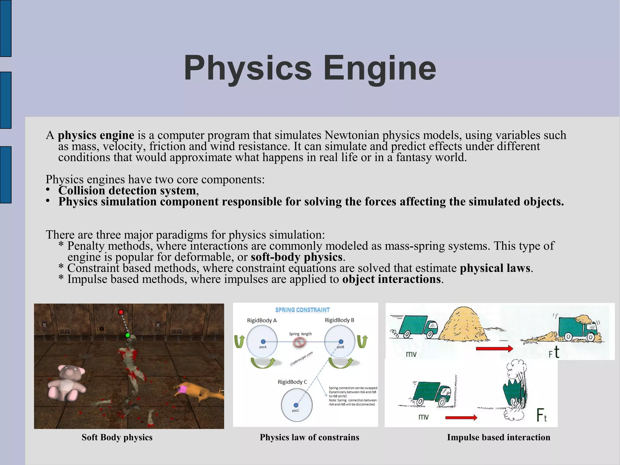 Physics Engine
A physics engine is a computer program that simulates Newtonian physics models, using variables such
  as mass, velocity, friction and wind resistance. It can simulate and predict effects under different
  conditions that would approximate what happens in real life or in a fantasy world.
Physics engines have two core components:

  Collision detection system,

  Physics simulation component responsible for solving the forces affecting the simulated objects.

There are three major paradigms for physics simulation:
  * Penalty methods, where interactions are commonly modeled as mass-spring systems. This type of
    engine is popular for deformable, or soft-body physics.
  * Constraint based methods, where constraint equations are solved that estimate physical laws.
  * Impulse based methods, where impulses are applied to object interactions.




       Soft Body physics                 Physics law of constrains            Impulse based interaction
 