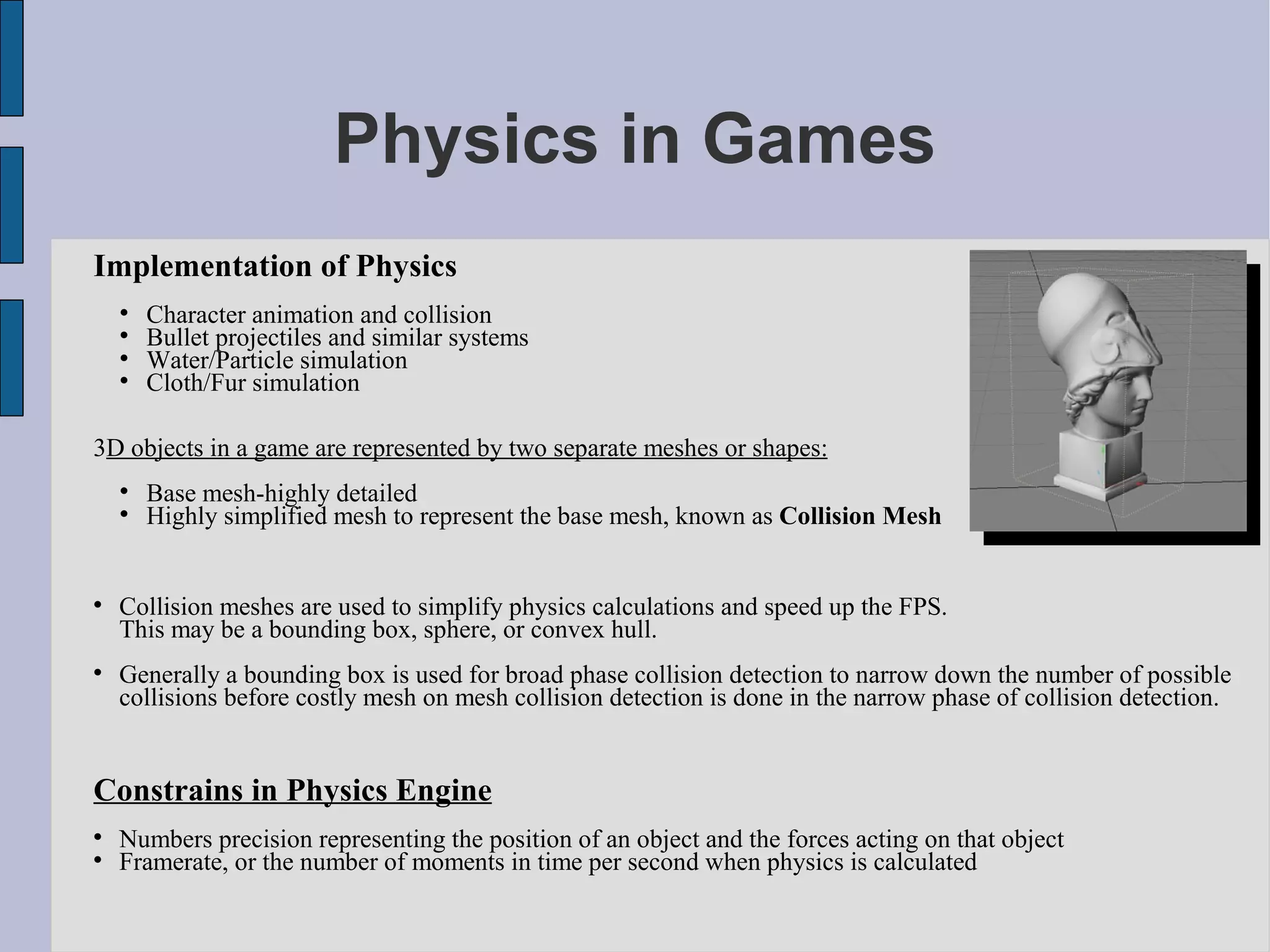Physics in Games
Implementation of Physics
    
        Character animation and collision
    
        Bullet projectiles and similar systems
    
        Water/Particle simulation
    
        Cloth/Fur simulation

3D objects in a game are represented by two separate meshes or shapes:
    
        Base mesh-highly detailed
    
        Highly simplified mesh to represent the base mesh, known as Collision Mesh



    Collision meshes are used to simplify physics calculations and speed up the FPS.
    This may be a bounding box, sphere, or convex hull.

    Generally a bounding box is used for broad phase collision detection to narrow down the number of possible
    collisions before costly mesh on mesh collision detection is done in the narrow phase of collision detection.


Constrains in Physics Engine

    Numbers precision representing the position of an object and the forces acting on that object

    Framerate, or the number of moments in time per second when physics is calculated
 