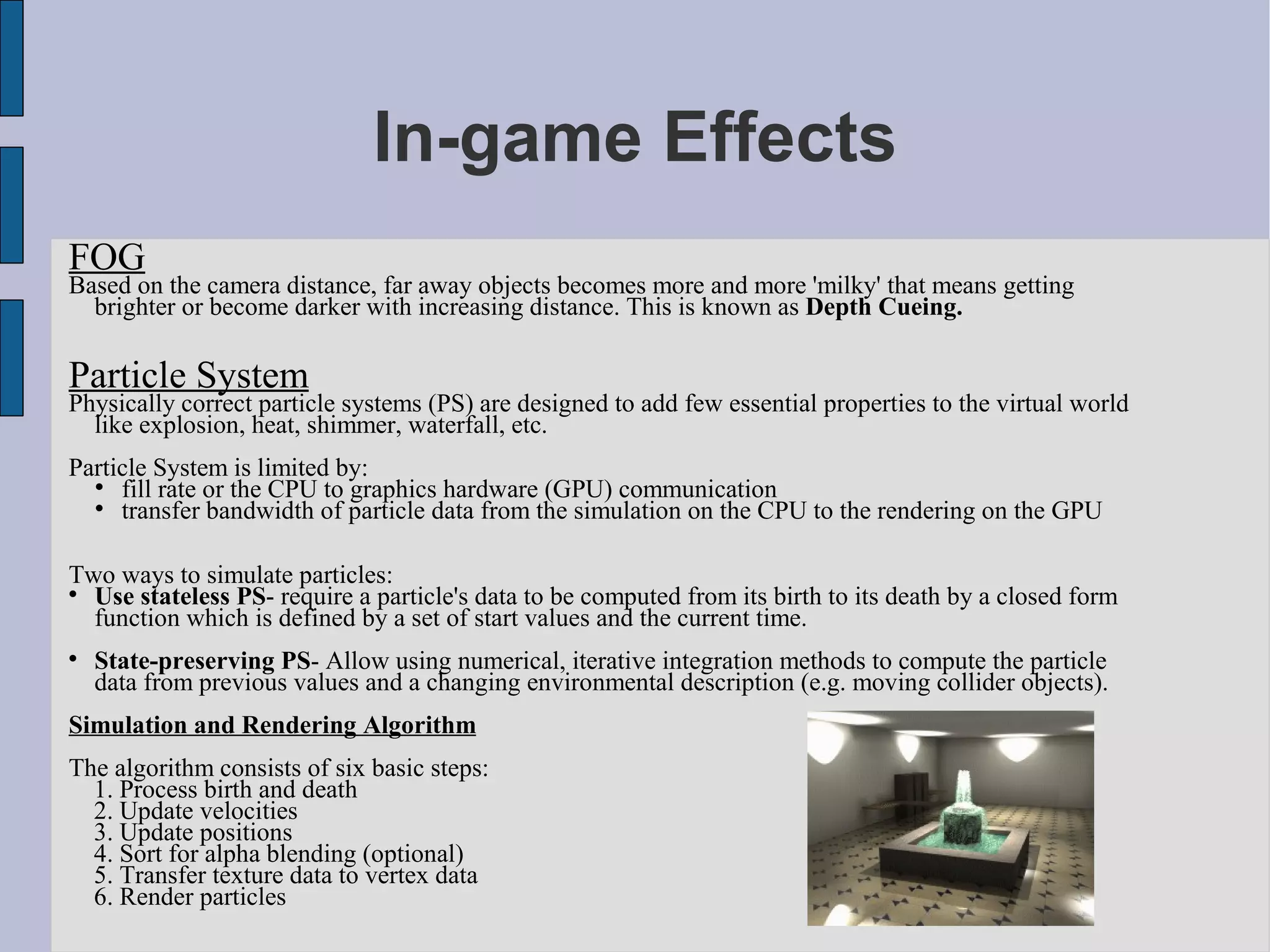 In-game Effects
FOG
Based on the camera distance, far away objects becomes more and more 'milky' that means getting
  brighter or become darker with increasing distance. This is known as Depth Cueing.

Particle System
Physically correct particle systems (PS) are designed to add few essential properties to the virtual world
  like explosion, heat, shimmer, waterfall, etc.
Particle System is limited by:
  
     fill rate or the CPU to graphics hardware (GPU) communication
  
     transfer bandwidth of particle data from the simulation on the CPU to the rendering on the GPU

Two ways to simulate particles:

  Use stateless PS- require a particle's data to be computed from its birth to its death by a closed form
  function which is defined by a set of start values and the current time.

    State-preserving PS- Allow using numerical, iterative integration methods to compute the particle
    data from previous values and a changing environmental description (e.g. moving collider objects).
Simulation and Rendering Algorithm
The algorithm consists of six basic steps:
  1. Process birth and death
  2. Update velocities
  3. Update positions
  4. Sort for alpha blending (optional)
  5. Transfer texture data to vertex data
  6. Render particles
 