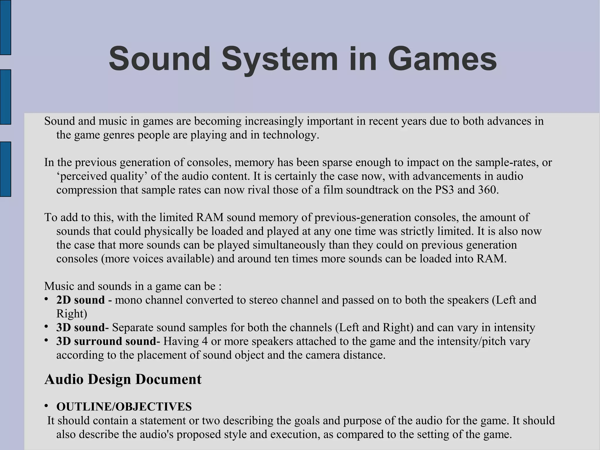 Sound System in Games
Sound and music in games are becoming increasingly important in recent years due to both advances in
  the game genres people are playing and in technology.

In the previous generation of consoles, memory has been sparse enough to impact on the sample-rates, or
   ‘perceived quality’ of the audio content. It is certainly the case now, with advancements in audio
   compression that sample rates can now rival those of a film soundtrack on the PS3 and 360.

To add to this, with the limited RAM sound memory of previous-generation consoles, the amount of
  sounds that could physically be loaded and played at any one time was strictly limited. It is also now
  the case that more sounds can be played simultaneously than they could on previous generation
  consoles (more voices available) and around ten times more sounds can be loaded into RAM.

Music and sounds in a game can be :

  2D sound - mono channel converted to stereo channel and passed on to both the speakers (Left and
  Right)

  3D sound- Separate sound samples for both the channels (Left and Right) and can vary in intensity

  3D surround sound- Having 4 or more speakers attached to the game and the intensity/pitch vary
  according to the placement of sound object and the camera distance.

Audio Design Document

   OUTLINE/OBJECTIVES
It should contain a statement or two describing the goals and purpose of the audio for the game. It should
   also describe the audio's proposed style and execution, as compared to the setting of the game.
 