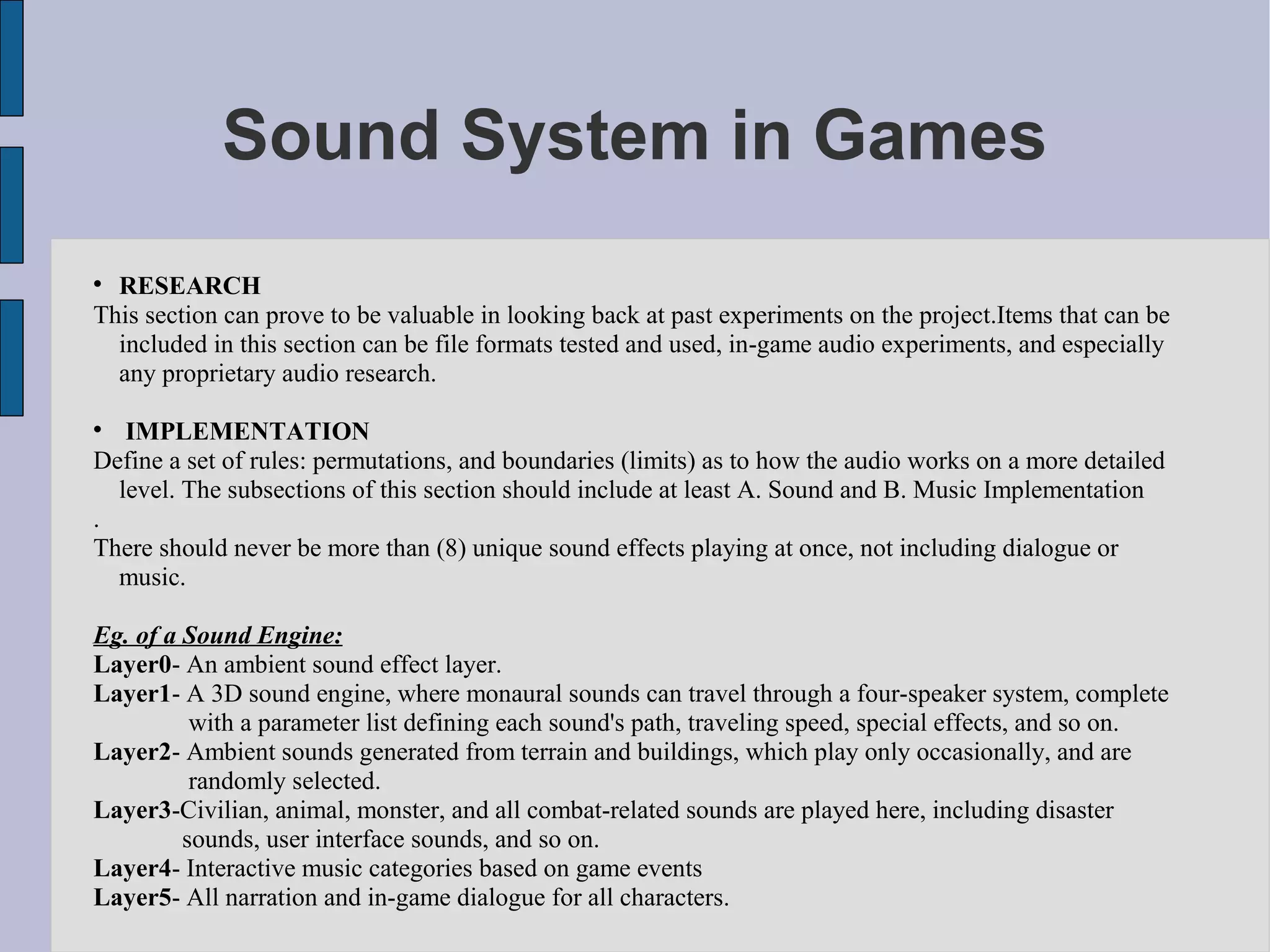 Sound System in Games

  RESEARCH
This section can prove to be valuable in looking back at past experiments on the project.Items that can be
  included in this section can be file formats tested and used, in-game audio experiments, and especially
  any proprietary audio research.


   IMPLEMENTATION
Define a set of rules: permutations, and boundaries (limits) as to how the audio works on a more detailed
  level. The subsections of this section should include at least A. Sound and B. Music Implementation
.
There should never be more than (8) unique sound effects playing at once, not including dialogue or
  music.

Eg. of a Sound Engine:
Layer0- An ambient sound effect layer.
Layer1- A 3D sound engine, where monaural sounds can travel through a four-speaker system, complete
          with a parameter list defining each sound's path, traveling speed, special effects, and so on.
Layer2- Ambient sounds generated from terrain and buildings, which play only occasionally, and are
          randomly selected.
Layer3-Civilian, animal, monster, and all combat-related sounds are played here, including disaster
         sounds, user interface sounds, and so on.
Layer4- Interactive music categories based on game events
Layer5- All narration and in-game dialogue for all characters.
 