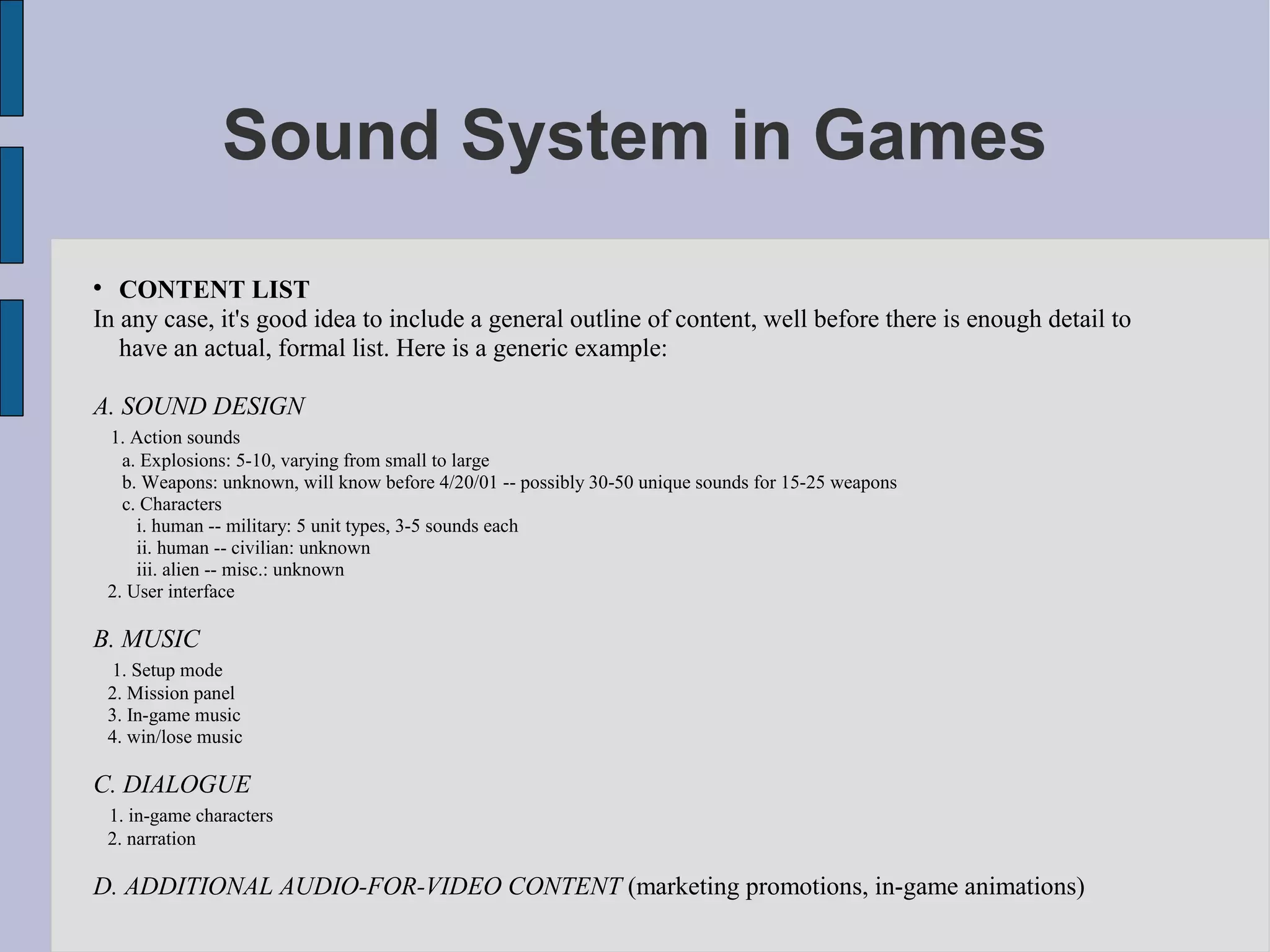 Sound System in Games

   CONTENT LIST
In any case, it's good idea to include a general outline of content, well before there is enough detail to
   have an actual, formal list. Here is a generic example:

A. SOUND DESIGN
    1. Action sounds
      a. Explosions: 5-10, varying from small to large
      b. Weapons: unknown, will know before 4/20/01 -- possibly 30-50 unique sounds for 15-25 weapons
      c. Characters
        i. human -- military: 5 unit types, 3-5 sounds each
        ii. human -- civilian: unknown
        iii. alien -- misc.: unknown
    2. User interface

B. MUSIC
    1. Setup mode
    2. Mission panel
    3. In-game music
    4. win/lose music

C. DIALOGUE
    1. in-game characters
    2. narration

D. ADDITIONAL AUDIO-FOR-VIDEO CONTENT (marketing promotions, in-game animations)
 