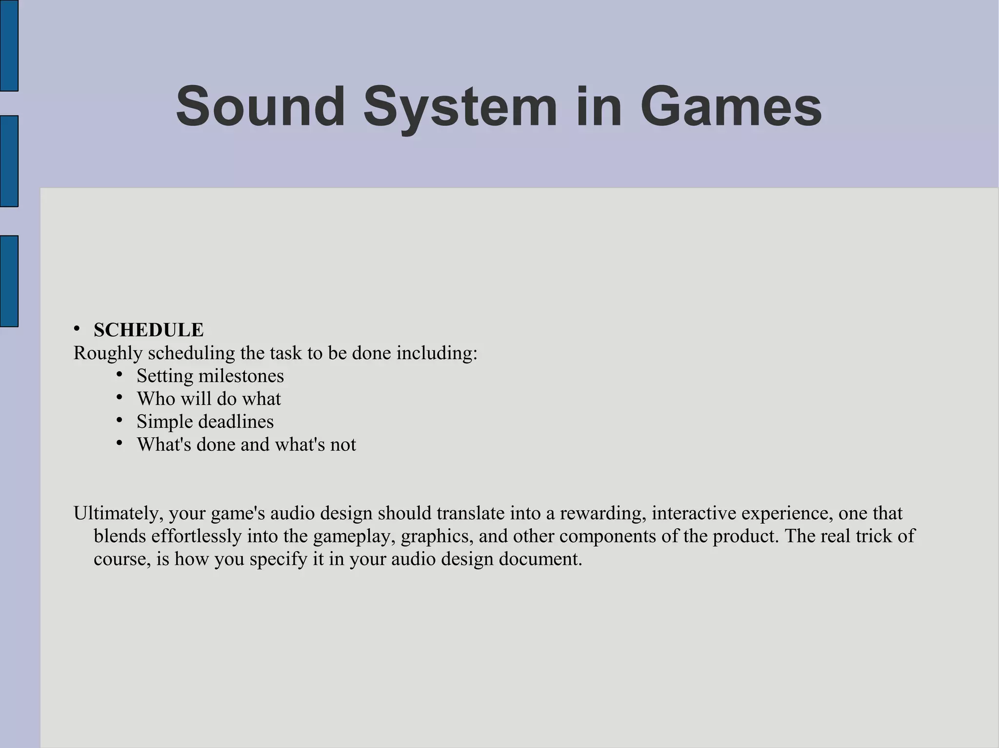 Sound System in Games



  SCHEDULE
Roughly scheduling the task to be done including:
    
      Setting milestones
    
      Who will do what
    
      Simple deadlines
    
      What's done and what's not


Ultimately, your game's audio design should translate into a rewarding, interactive experience, one that
  blends effortlessly into the gameplay, graphics, and other components of the product. The real trick of
  course, is how you specify it in your audio design document.
 