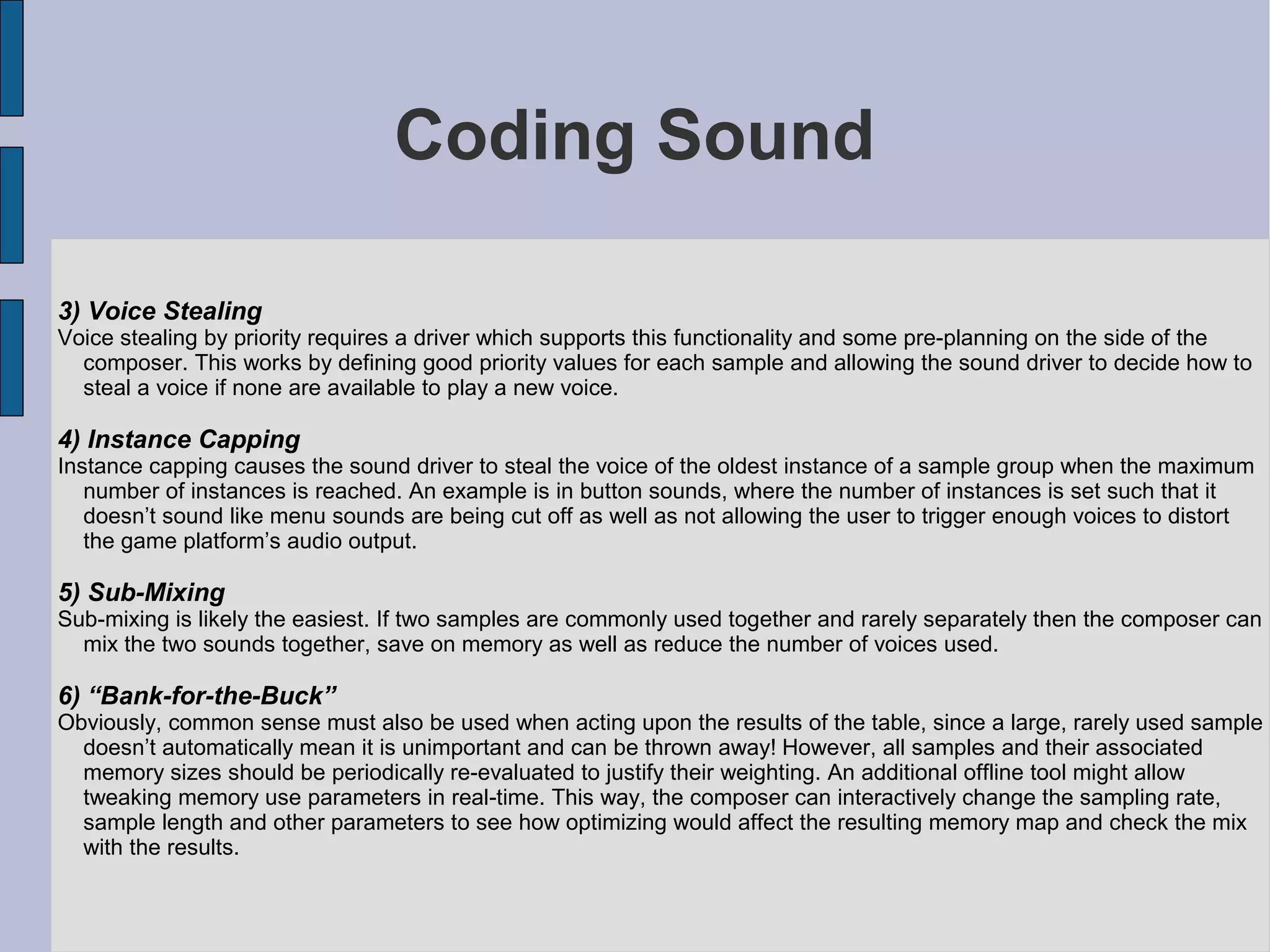 Coding Sound

3) Voice Stealing
Voice stealing by priority requires a driver which supports this functionality and some pre-planning on the side of the
  composer. This works by defining good priority values for each sample and allowing the sound driver to decide how to
  steal a voice if none are available to play a new voice.

4) Instance Capping
Instance capping causes the sound driver to steal the voice of the oldest instance of a sample group when the maximum
   number of instances is reached. An example is in button sounds, where the number of instances is set such that it
   doesn’t sound like menu sounds are being cut off as well as not allowing the user to trigger enough voices to distort
   the game platform’s audio output.

5) Sub-Mixing
Sub-mixing is likely the easiest. If two samples are commonly used together and rarely separately then the composer can
  mix the two sounds together, save on memory as well as reduce the number of voices used.

6) “Bank-for-the-Buck”
Obviously, common sense must also be used when acting upon the results of the table, since a large, rarely used sample
  doesn’t automatically mean it is unimportant and can be thrown away! However, all samples and their associated
  memory sizes should be periodically re-evaluated to justify their weighting. An additional offline tool might allow
  tweaking memory use parameters in real-time. This way, the composer can interactively change the sampling rate,
  sample length and other parameters to see how optimizing would affect the resulting memory map and check the mix
  with the results.
 