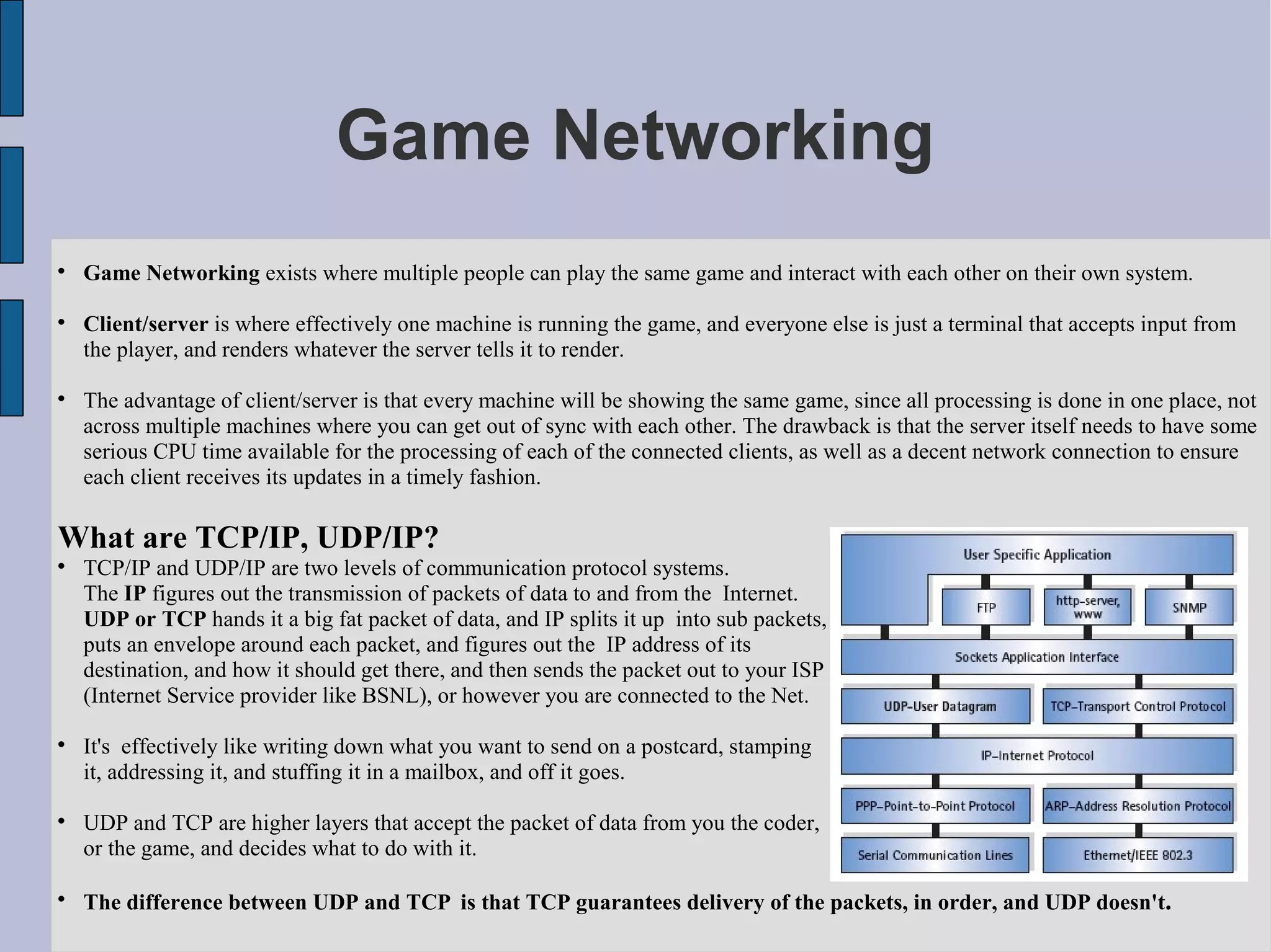 Game Networking

    Game Networking exists where multiple people can play the same game and interact with each other on their own system.


    Client/server is where effectively one machine is running the game, and everyone else is just a terminal that accepts input from
    the player, and renders whatever the server tells it to render.


    The advantage of client/server is that every machine will be showing the same game, since all processing is done in one place, not
    across multiple machines where you can get out of sync with each other. The drawback is that the server itself needs to have some
    serious CPU time available for the processing of each of the connected clients, as well as a decent network connection to ensure
    each client receives its updates in a timely fashion.

What are TCP/IP, UDP/IP?

    TCP/IP and UDP/IP are two levels of communication protocol systems.
    The IP figures out the transmission of packets of data to and from the Internet.
    UDP or TCP hands it a big fat packet of data, and IP splits it up into sub packets,
    puts an envelope around each packet, and figures out the IP address of its
    destination, and how it should get there, and then sends the packet out to your ISP
    (Internet Service provider like BSNL), or however you are connected to the Net.


    It's effectively like writing down what you want to send on a postcard, stamping
    it, addressing it, and stuffing it in a mailbox, and off it goes.


    UDP and TCP are higher layers that accept the packet of data from you the coder,
    or the game, and decides what to do with it.


    The difference between UDP and TCP is that TCP guarantees delivery of the packets, in order, and UDP doesn't.
 