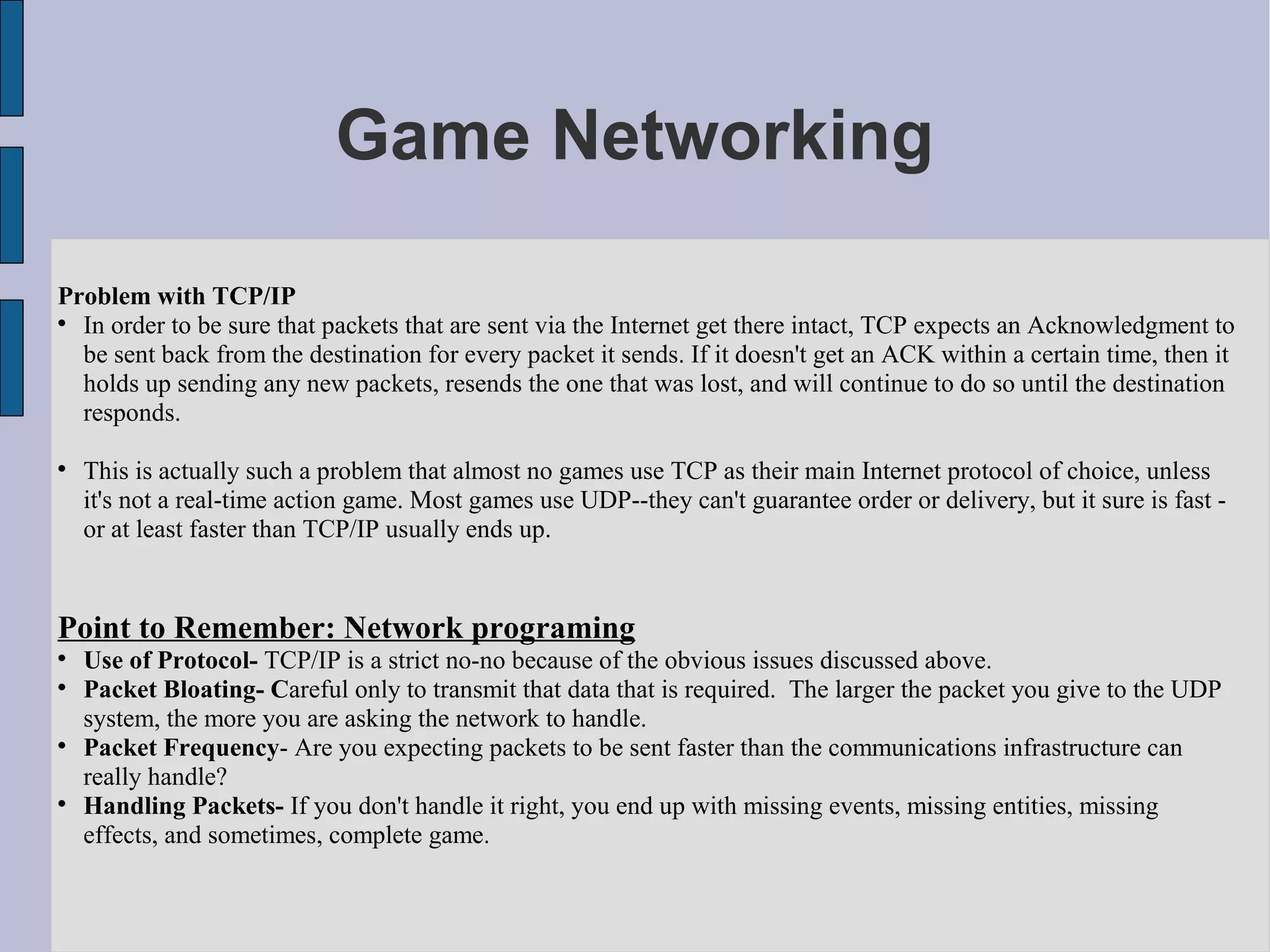 Game Networking

Problem with TCP/IP

  In order to be sure that packets that are sent via the Internet get there intact, TCP expects an Acknowledgment to
  be sent back from the destination for every packet it sends. If it doesn't get an ACK within a certain time, then it
  holds up sending any new packets, resends the one that was lost, and will continue to do so until the destination
  responds.


    This is actually such a problem that almost no games use TCP as their main Internet protocol of choice, unless
    it's not a real-time action game. Most games use UDP--they can't guarantee order or delivery, but it sure is fast -
    or at least faster than TCP/IP usually ends up.


Point to Remember: Network programing

    Use of Protocol- TCP/IP is a strict no-no because of the obvious issues discussed above.

    Packet Bloating- Careful only to transmit that data that is required. The larger the packet you give to the UDP
    system, the more you are asking the network to handle.

    Packet Frequency- Are you expecting packets to be sent faster than the communications infrastructure can
    really handle?

    Handling Packets- If you don't handle it right, you end up with missing events, missing entities, missing
    effects, and sometimes, complete game.
 