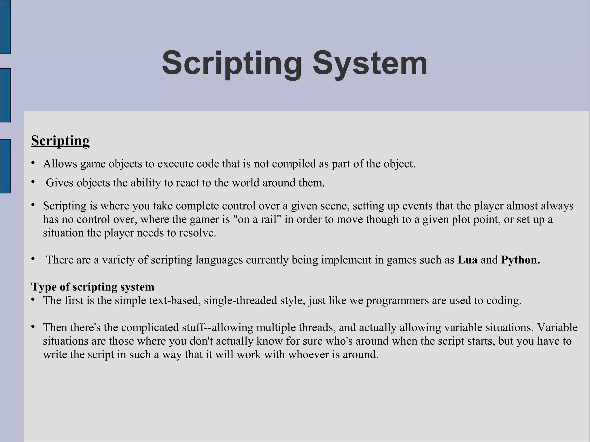 Scripting System

Scripting

    Allows game objects to execute code that is not compiled as part of the object.

    Gives objects the ability to react to the world around them.

    Scripting is where you take complete control over a given scene, setting up events that the player almost always
    has no control over, where the gamer is "on a rail" in order to move though to a given plot point, or set up a
    situation the player needs to resolve.


    There are a variety of scripting languages currently being implement in games such as Lua and Python.

Type of scripting system

  The first is the simple text-based, single-threaded style, just like we programmers are used to coding.


    Then there's the complicated stuff--allowing multiple threads, and actually allowing variable situations. Variable
    situations are those where you don't actually know for sure who's around when the script starts, but you have to
    write the script in such a way that it will work with whoever is around.
 