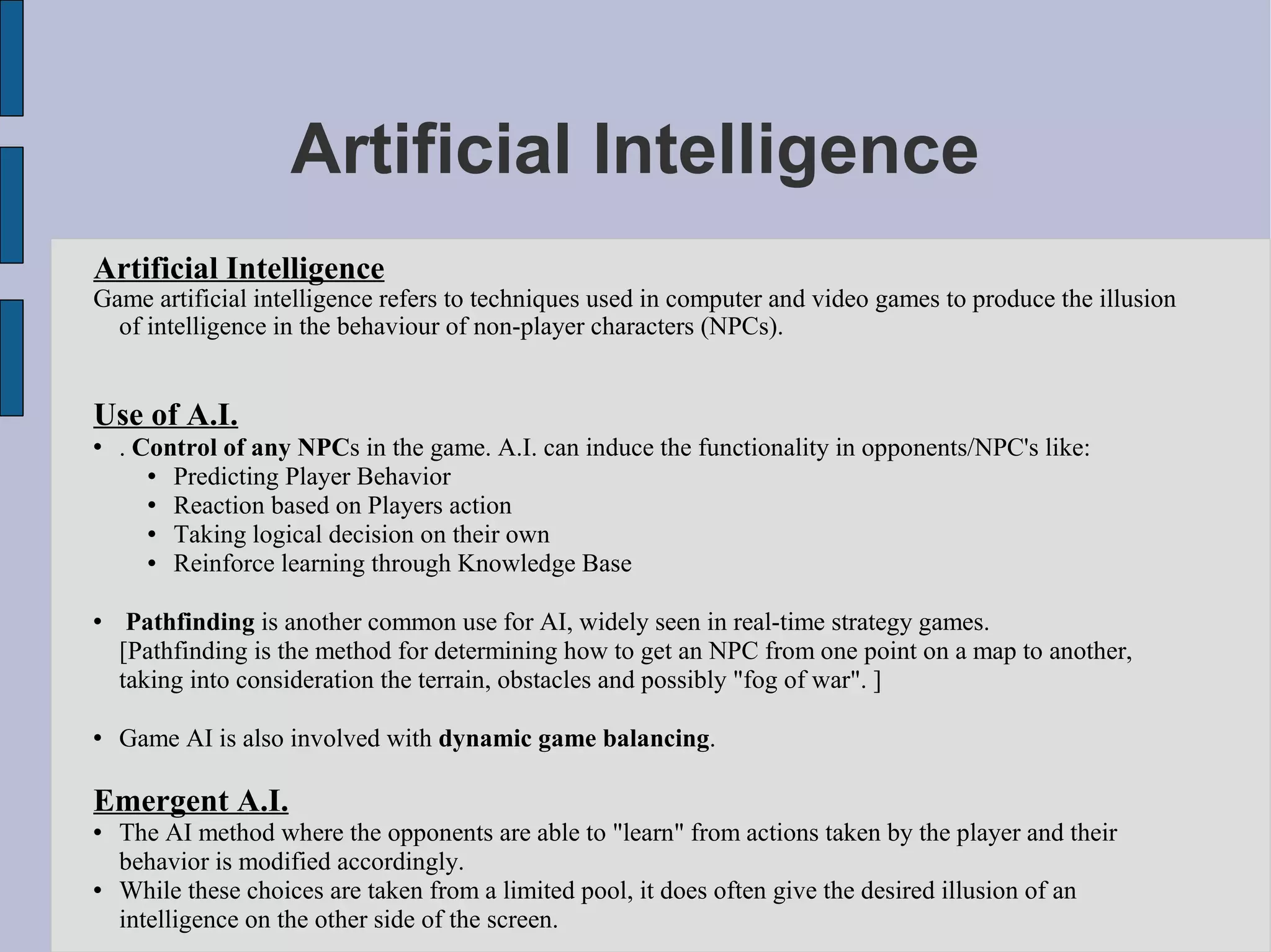Artificial Intelligence
Artificial Intelligence
Game artificial intelligence refers to techniques used in computer and video games to produce the illusion
  of intelligence in the behaviour of non-player characters (NPCs).


Use of A.I.
   . Control of any NPCs in the game. A.I. can induce the functionality in opponents/NPC's like:
        Predicting Player Behavior
        Reaction based on Players action
        Taking logical decision on their own
        Reinforce learning through Knowledge Base

    Pathfinding is another common use for AI, widely seen in real-time strategy games.
    [Pathfinding is the method for determining how to get an NPC from one point on a map to another,
    taking into consideration the terrain, obstacles and possibly "fog of war". ]

   Game AI is also involved with dynamic game balancing.

Emergent A.I.
   The AI method where the opponents are able to "learn" from actions taken by the player and their
    behavior is modified accordingly.
   While these choices are taken from a limited pool, it does often give the desired illusion of an
    intelligence on the other side of the screen.
 