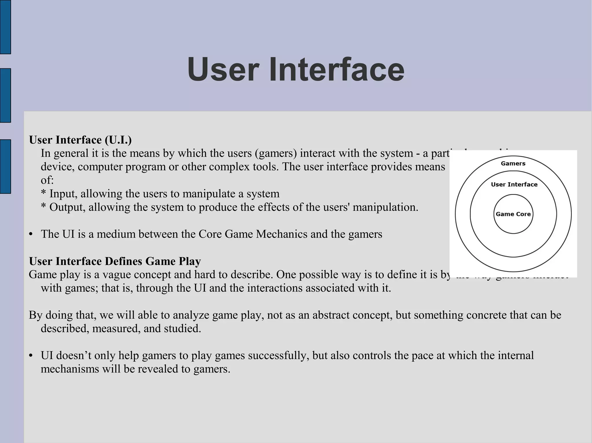 User Interface
User Interface (U.I.)
  In general it is the means by which the users (gamers) interact with the system - a particular machine,
  device, computer program or other complex tools. The user interface provides means
  of:
  * Input, allowing the users to manipulate a system
  * Output, allowing the system to produce the effects of the users' manipulation.

   The UI is a medium between the Core Game Mechanics and the gamers

User Interface Defines Game Play
Game play is a vague concept and hard to describe. One possible way is to define it is by the way gamers interact
  with games; that is, through the UI and the interactions associated with it.

By doing that, we will able to analyze game play, not as an abstract concept, but something concrete that can be
  described, measured, and studied.

   UI doesn’t only help gamers to play games successfully, but also controls the pace at which the internal
    mechanisms will be revealed to gamers.
 