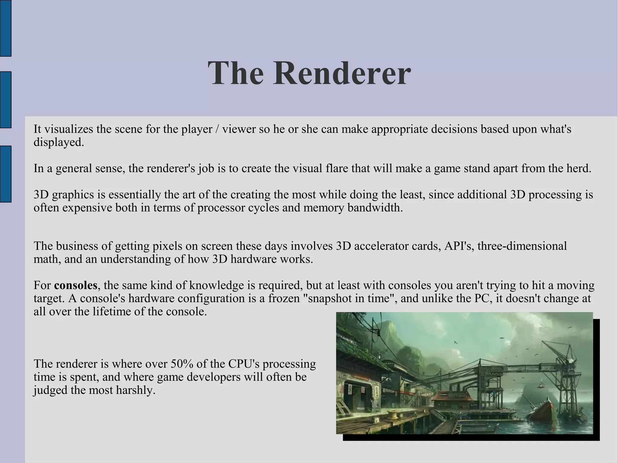 The Renderer
It visualizes the scene for the player / viewer so he or she can make appropriate decisions based upon what's
displayed.

In a general sense, the renderer's job is to create the visual flare that will make a game stand apart from the herd.

3D graphics is essentially the art of the creating the most while doing the least, since additional 3D processing is
often expensive both in terms of processor cycles and memory bandwidth.


The business of getting pixels on screen these days involves 3D accelerator cards, API's, three-dimensional
math, and an understanding of how 3D hardware works.

For consoles, the same kind of knowledge is required, but at least with consoles you aren't trying to hit a moving
target. A console's hardware configuration is a frozen "snapshot in time", and unlike the PC, it doesn't change at
all over the lifetime of the console.



The renderer is where over 50% of the CPU's processing
time is spent, and where game developers will often be
judged the most harshly.
 