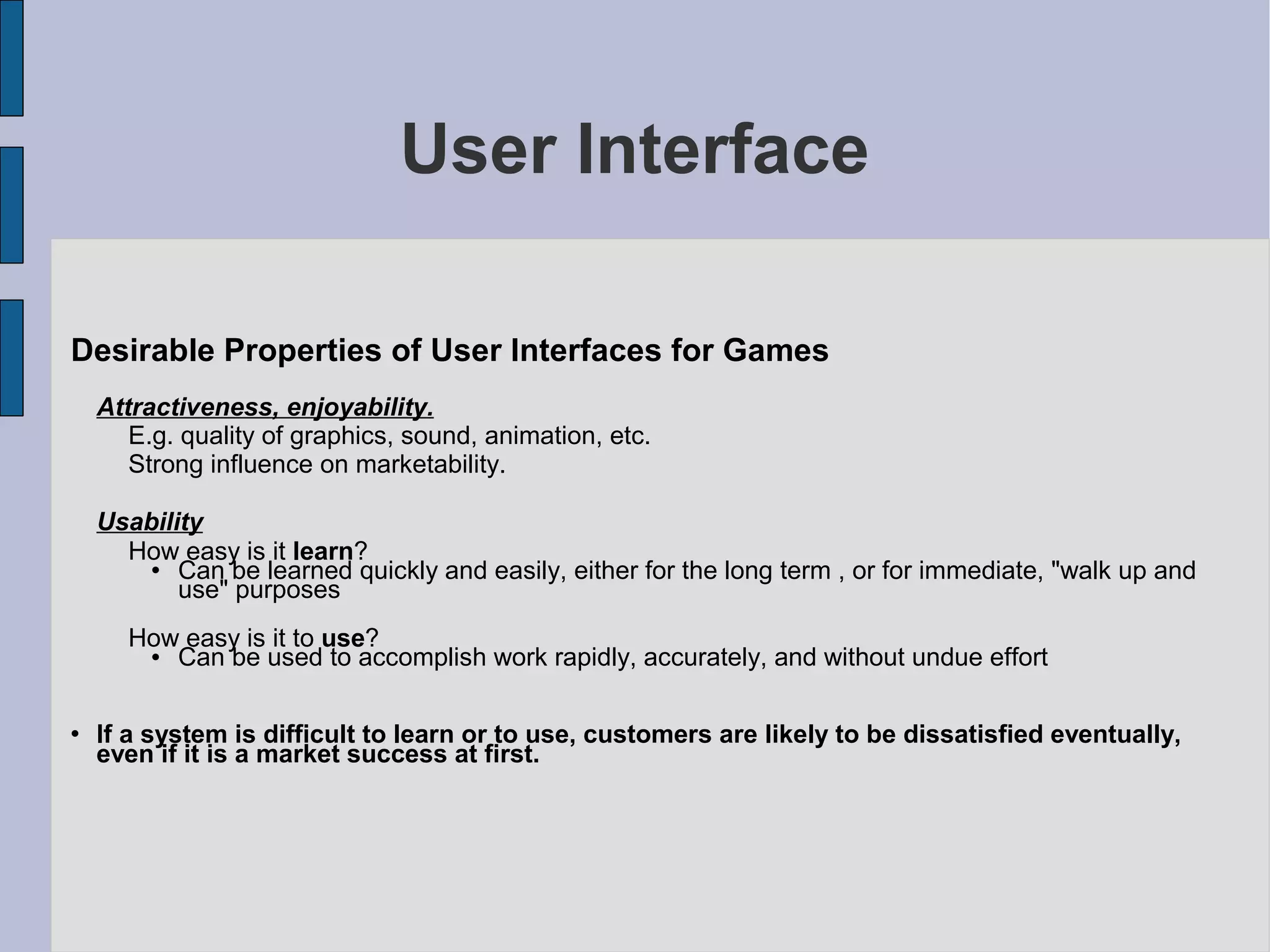 User Interface

Desirable Properties of User Interfaces for Games
    Attractiveness, enjoyability.
       E.g. quality of graphics, sound, animation, etc.
       Strong influence on marketability.

    Usability
      How easy is it learn?
          Can be learned quickly and easily, either for the long term , or for immediate, "walk up and
           use" purposes
      How easy is it to use?
        Can be used to accomplish work rapidly, accurately, and without undue effort

   If a system is difficult to learn or to use, customers are likely to be dissatisfied eventually,
    even if it is a market success at first.
 