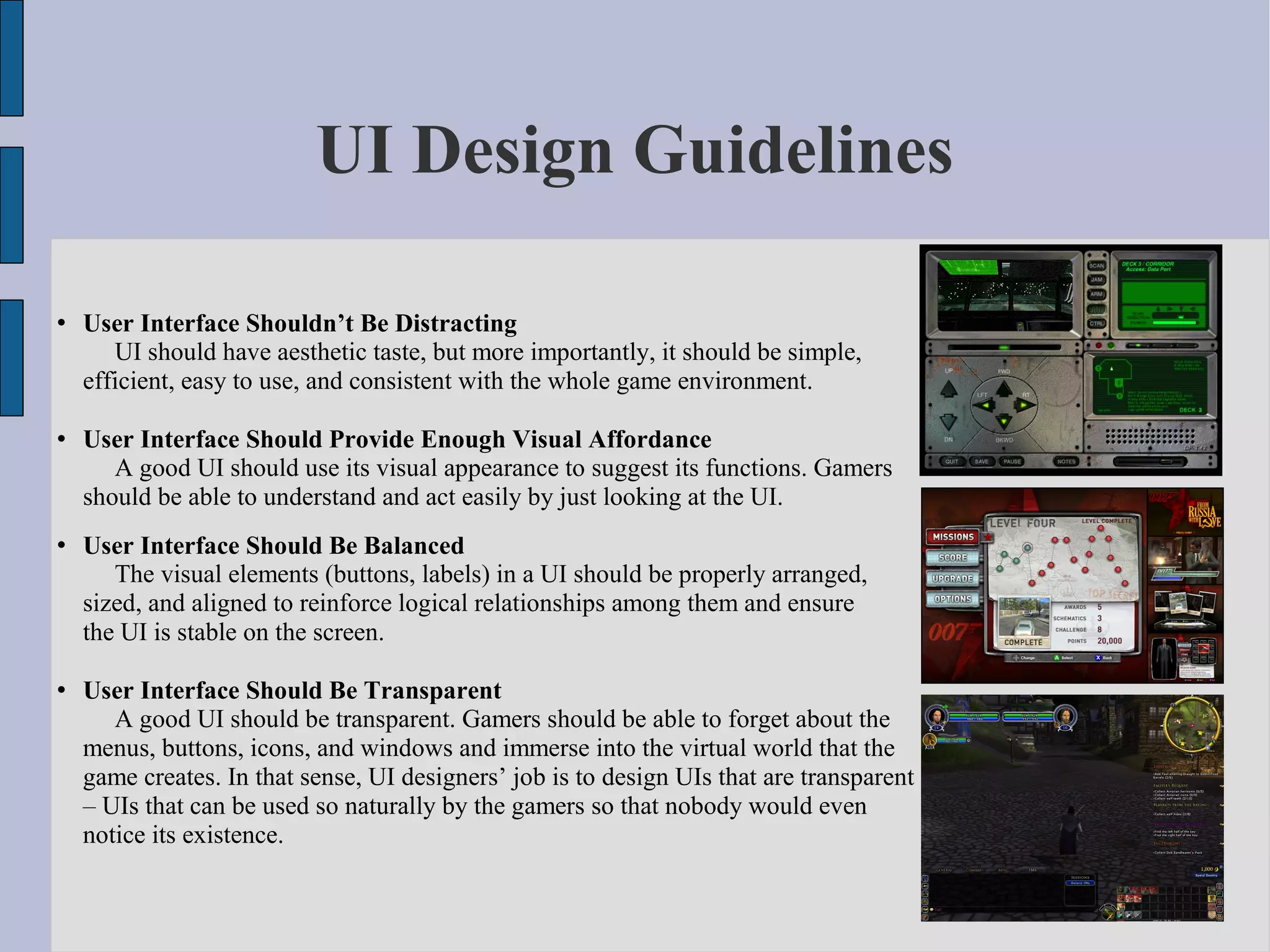 UI Design Guidelines

   User Interface Shouldn’t Be Distracting
       UI should have aesthetic taste, but more importantly, it should be simple,
    efficient, easy to use, and consistent with the whole game environment.

   User Interface Should Provide Enough Visual Affordance
       A good UI should use its visual appearance to suggest its functions. Gamers
    should be able to understand and act easily by just looking at the UI.
   User Interface Should Be Balanced
       The visual elements (buttons, labels) in a UI should be properly arranged,
    sized, and aligned to reinforce logical relationships among them and ensure
    the UI is stable on the screen.

   User Interface Should Be Transparent
       A good UI should be transparent. Gamers should be able to forget about the
    menus, buttons, icons, and windows and immerse into the virtual world that the
    game creates. In that sense, UI designers’ job is to design UIs that are transparent
    – UIs that can be used so naturally by the gamers so that nobody would even
    notice its existence.
 