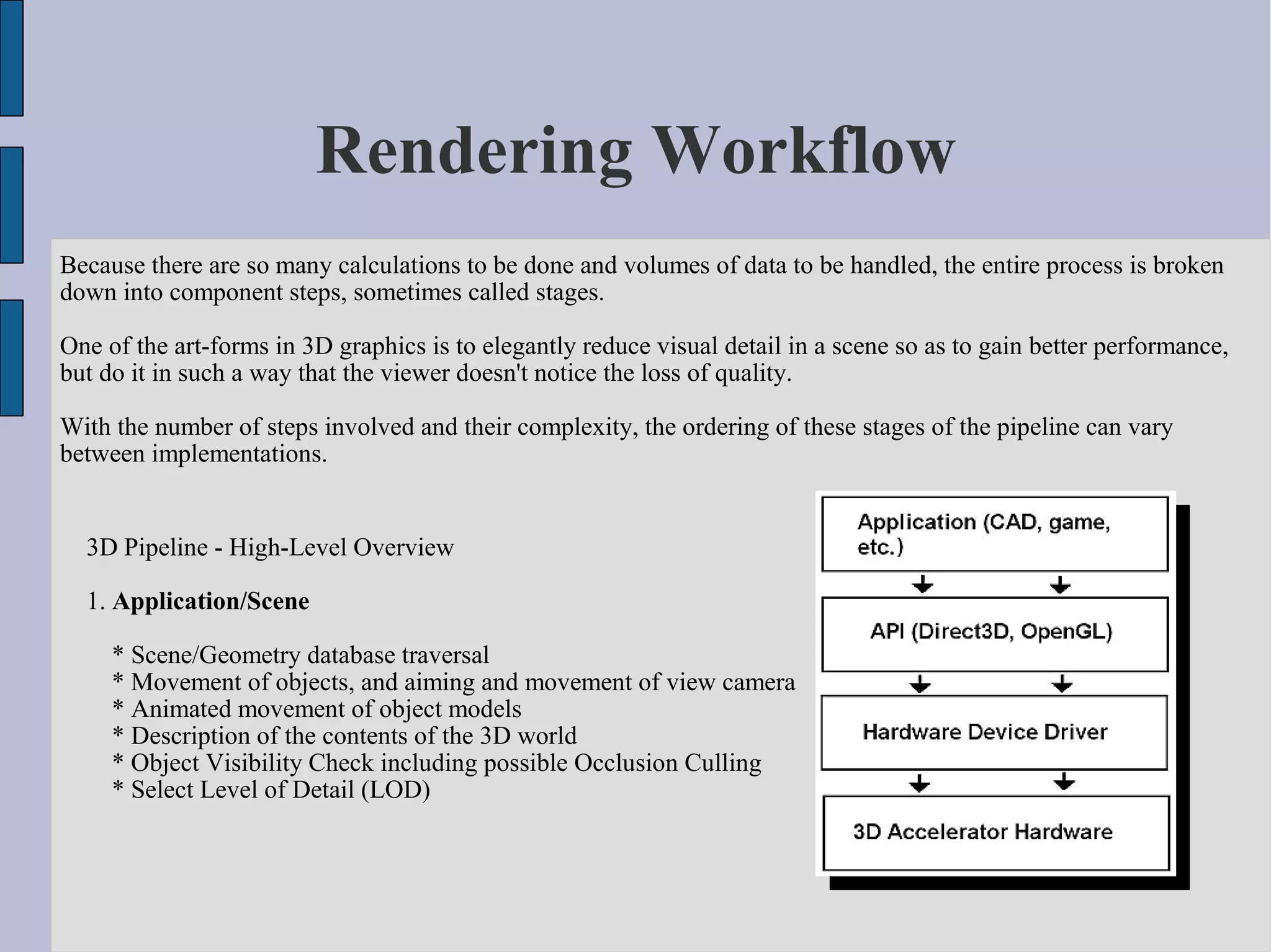 Rendering Workflow
Because there are so many calculations to be done and volumes of data to be handled, the entire process is broken
down into component steps, sometimes called stages.

One of the art-forms in 3D graphics is to elegantly reduce visual detail in a scene so as to gain better performance,
but do it in such a way that the viewer doesn't notice the loss of quality.

With the number of steps involved and their complexity, the ordering of these stages of the pipeline can vary
between implementations.


  3D Pipeline - High-Level Overview

  1. Application/Scene

     * Scene/Geometry database traversal
     * Movement of objects, and aiming and movement of view camera
     * Animated movement of object models
     * Description of the contents of the 3D world
     * Object Visibility Check including possible Occlusion Culling
     * Select Level of Detail (LOD)
 