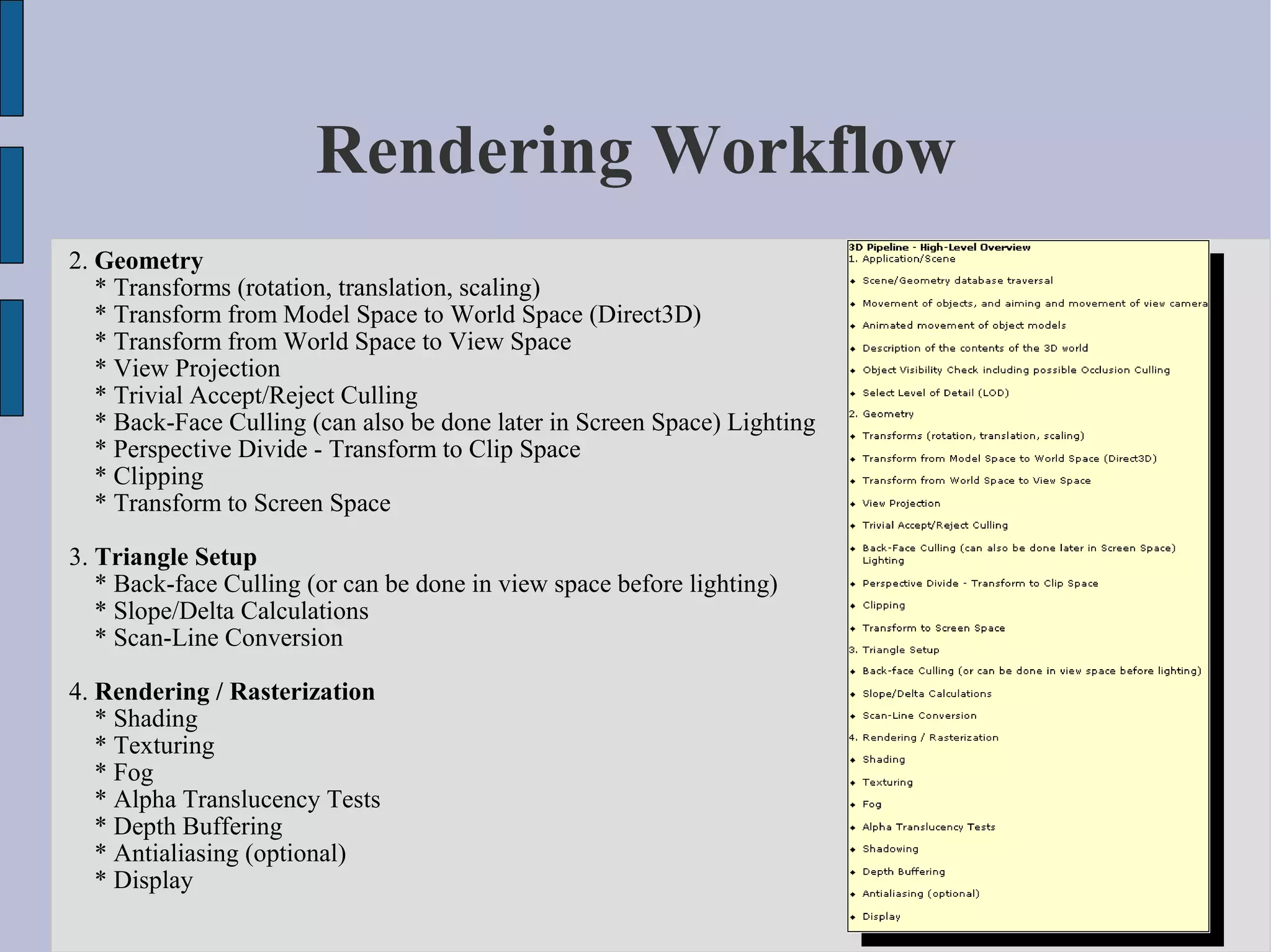Rendering Workflow
2. Geometry
   * Transforms (rotation, translation, scaling)
   * Transform from Model Space to World Space (Direct3D)
   * Transform from World Space to View Space
   * View Projection
   * Trivial Accept/Reject Culling
   * Back-Face Culling (can also be done later in Screen Space) Lighting
   * Perspective Divide - Transform to Clip Space
   * Clipping
   * Transform to Screen Space

3. Triangle Setup
   * Back-face Culling (or can be done in view space before lighting)
   * Slope/Delta Calculations
   * Scan-Line Conversion

4. Rendering / Rasterization
   * Shading
   * Texturing
   * Fog
   * Alpha Translucency Tests
   * Depth Buffering
   * Antialiasing (optional)
   * Display
 
