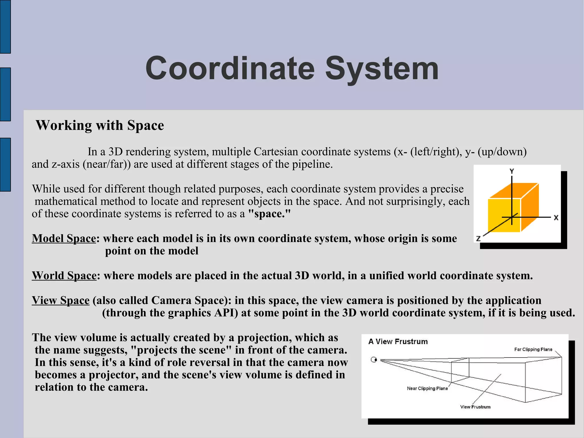 Coordinate System
Working with Space
            In a 3D rendering system, multiple Cartesian coordinate systems (x- (left/right), y- (up/down)
and z-axis (near/far)) are used at different stages of the pipeline.

While used for different though related purposes, each coordinate system provides a precise
 mathematical method to locate and represent objects in the space. And not surprisingly, each
of these coordinate systems is referred to as a "space."

Model Space: where each model is in its own coordinate system, whose origin is some
             point on the model

World Space: where models are placed in the actual 3D world, in a unified world coordinate system.

View Space (also called Camera Space): in this space, the view camera is positioned by the application
             (through the graphics API) at some point in the 3D world coordinate system, if it is being used.

The view volume is actually created by a projection, which as
the name suggests, "projects the scene" in front of the camera.
In this sense, it's a kind of role reversal in that the camera now
becomes a projector, and the scene's view volume is defined in
relation to the camera.
 