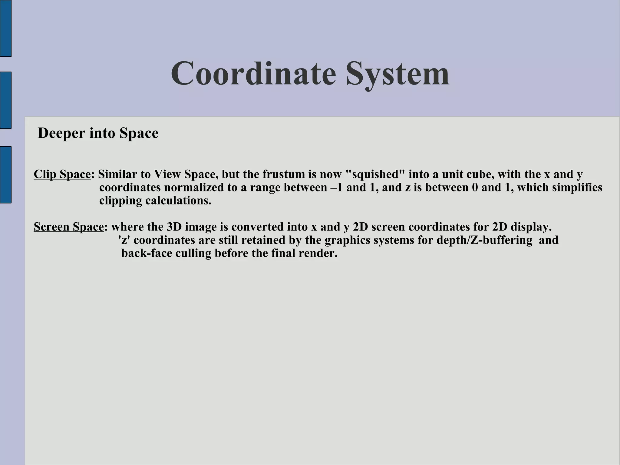 Coordinate System
Deeper into Space

Clip Space: Similar to View Space, but the frustum is now "squished" into a unit cube, with the x and y
            coordinates normalized to a range between –1 and 1, and z is between 0 and 1, which simplifies
            clipping calculations.

Screen Space: where the 3D image is converted into x and y 2D screen coordinates for 2D display.
               'z' coordinates are still retained by the graphics systems for depth/Z-buffering and
                back-face culling before the final render.
 
