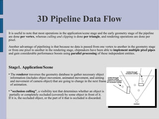 3D Pipeline Data Flow
It is useful to note that most operations in the application/scene stage and the early geometry stage of the pipeline
are done per vertex, whereas culling and clipping is done per triangle, and rendering operations are done per
pixel.

Another advantage of pipelining is that because no data is passed from one vertex to another in the geometry stage
or from one pixel to another in the rendering stage, chipmakers have been able to implement multiple pixel pipes
and gain considerable performance boosts using parallel processing of these independent entities.



Stage1. Application/Scene

    The renderer traverses the geometry database to gather necessary object
    information (includes object movement, animated movement, and aiming
    and movement of camera object) that are going to change in the next frame
    of animation.

  "occlusion culling", a visibility test that determines whether an object is
 partially or completely occluded (covered) by some object in front of it.
If it is, the occluded object, or the part of it that is occluded is discarded.
 