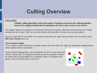 Culling Overview
CULLING
           Visibility culling algorithms reduce the number of polygons sent down the rendering pipeline
           based on the simple principle that if something is not seen, it does not have to be drawn.

The simplest approach to culling is to divide the world up into sections, with each section having a list of other
sections that can be seen. That way you only display what's possible to be seen from any given point.

How you create the list of possible view sections is the tricky bit. Again, there are many ways to do this, using
BSP trees, Portals and so on.

View Frustum Culling
View volume is usually defined by six planes, namely the front, back, left, right, top, and bottom clipping planes,
which together form a cut pyramid.

Front and back clipping planes may be defined to lie at the viewer point and
infinity, respectively. If a polygon is entirely outside the pyramid, it cannot
be visible and can be discarded. If it is partially inside, it is clipped to the
planes so that its outside parts are removed.
 