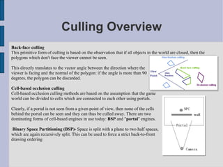 Culling Overview
Back-face culling
This primitive form of culling is based on the observation that if all objects in the world are closed, then the
polygons which don't face the viewer cannot be seen.

This directly translates to the vector angle between the direction where the
viewer is facing and the normal of the polygon: if the angle is more than 90
degrees, the polygon can be discarded.

Cell-based occlusion culling
Cell-based occlusion culling methods are based on the assumption that the game
world can be divided to cells which are connected to each other using portals.

Clearly, if a portal is not seen from a given point of view, then none of the cells
behind the portal can be seen and they can thus be culled away. There are two
dominating forms of cell-based engines in use today: BSP and "portal" engines.

 Binary Space Partitioning (BSP)- Space is split with a plane to two half spaces,
which are again recursively split. This can be used to force a strict back-to-front
drawing ordering
 