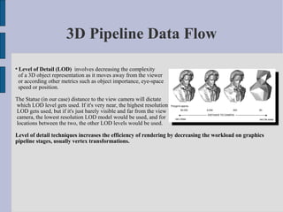 3D Pipeline Data Flow

    Level of Detail (LOD) involves decreasing the complexity
    of a 3D object representation as it moves away from the viewer
    or according other metrics such as object importance, eye-space
    speed or position.

The Statue (in our case) distance to the view camera will dictate
which LOD level gets used. If it's very near, the highest resolution
LOD gets used, but if it's just barely visible and far from the view
camera, the lowest resolution LOD model would be used, and for
locations between the two, the other LOD levels would be used.

Level of detail techniques increases the efficiency of rendering by decreasing the workload on graphics
pipeline stages, usually vertex transformations.
 