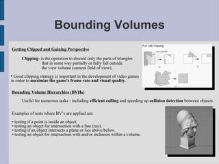 Bounding Volumes
Getting Clipped and Gaining Perspective

      Clipping- is the operation to discard only the parts of triangles
                 that in some way partially or fully fall outside
                 the view volume (camera field of view).

  Good clipping strategy is important in the development of video games
in order to maximize the game's frame rate and visual quality.

Bounding Volume Hierarchies (BVHs)
      Useful for numerous tasks - including efficient culling and speeding up collision detection between objects.

Examples of tests where BV’s are applied are:
• testing if a point is inside an object.
• testing an object for intersection with a line (ray).
• testing if an object intersects a plane or lies above/below.
• testing an object for intersection with and/or inclusion within a volume.
 