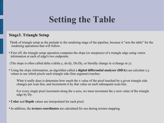 Setting the Table
Stage3. Triangle Setup
Think of triangle setup as the prelude to the rendering stage of the pipeline, because it "sets the table" for the
 rendering operations that will follow.

    First off, the triangle setup operation computes the slope (or steepness) of a triangle edge using vertex
    information at each of edge's two endpoints.

(The slope is often called delta x/delta y, dx/dy, Dx/Dy, or literally change in x/change in y).

    Using the slope information, an algorithm called a digital differential analyzer (DDA) can calculate x,y
    values to see which pixels each triangle side (line segment) touches.

        What it really does is determine how much the x value of the pixel touched by a given triangle side
        changes per scan line, and increments it by that value on each subsequent scan-line.

        For every single pixel increment along the x-axis, we must increment the y-axis value of the triangle
        edge by Dy.

    Color and Depth values are interpolated for each pixel.

    In addition, the texture coordinates are calculated for use during texture mapping.
 