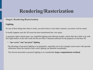Rendering/Rasterization
Stage4. Rendering/Rasterization

Lighting
It's one of those things that when it works, you don't notice it, but when it doesn't, you notice it all too much.

It usually happens once the 3D scene has been transformed into view space.

A geometric light is based upon very simplified lighting and reflection models, which often have little to do with
how lights behave in the real world, but the net effect is deemed sufficient for the purposes of real-time 3D.
  
      "per-vertex" and "per-pixel" lighting

  The advantage of per-pixel lighting is its granularity, especially true in low triangle count scenes with specular
  reflections where the realism of per-vertex lighting can diminish considerably.

   The obvious downside to per-pixel lighting is its considerably larger computational workload.
 