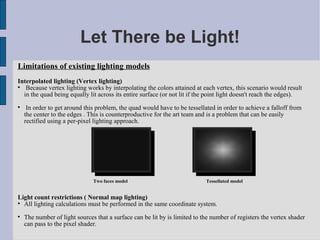 Let There be Light!
Limitations of existing lighting models
Interpolated lighting (Vertex lighting)

   Because vertex lighting works by interpolating the colors attained at each vertex, this scenario would result
  in the quad being equally lit across its entire surface (or not lit if the point light doesn't reach the edges).

     In order to get around this problem, the quad would have to be tessellated in order to achieve a falloff from
    the center to the edges . This is counterproductive for the art team and is a problem that can be easily
    rectified using a per-pixel lighting approach.




                               Two faces model                              Tessellated model


Light count restrictions ( Normal map lighting)

  All lighting calculations must be performed in the same coordinate system.

    The number of light sources that a surface can be lit by is limited to the number of registers the vertex shader
    can pass to the pixel shader.
 