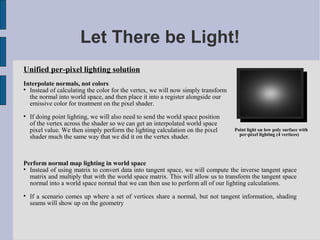 Let There be Light!
Unified per-pixel lighting solution
Interpolate normals, not colors

  Instead of calculating the color for the vertex, we will now simply transform
  the normal into world space, and then place it into a register alongside our
  emissive color for treatment on the pixel shader.

    If doing point lighting, we will also need to send the world space position
    of the vertex across the shader so we can get an interpolated world space
    pixel value. We then simply perform the lighting calculation on the pixel     Point light on low poly surface with
                                                                                    per-pixel lighting (4 vertices)
    shader much the same way that we did it on the vertex shader.



Perform normal map lighting in world space

  Instead of using matrix to convert data into tangent space, we will compute the inverse tangent space
  matrix and multiply that with the world space matrix. This will allow us to transform the tangent space
  normal into a world space normal that we can then use to perform all of our lighting calculations.

    If a scenario comes up where a set of vertices share a normal, but not tangent information, shading
    seams will show up on the geometry
 