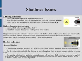 Shadows Issues
Anatomy of shadow
    
        First, a per-vertex or per-pixel light source must exist
    
        Next, the light source must strike an object that casts a shadow, called the occluder.
    
        Finally, the surface onto which the shadow is being cast which is the receiver.

Shadows themselves have two parts:
  
    umbra, which is the inner part of the shadow
  
    penumbra, which is the outer and border portion of the shadow.

The penumbra creates the difference between hard and soft shadows. With hard shadows, the shadow ends abruptly,
and looks unnatural, whereas with soft shadows, the penumbra transitions from the color of the shadow
(usually black) to the adjacent pixel color,creating a more realistic shadow.

Shadow techniques

    Projected Shadows
    
        Created by having a light source act as a projector, which then "projects" a shadow onto the receiver surface.
    
     One downside to this method is that the receiver has to be a planar (flat) surface, or serious rendering errors can
occur.
    
       One speedup technique is to render the projected shadow polygon into a shadow texture, which can be applied
    to the receiver surface, and subsequently reused, providing that neither the light source nor the occluder moves,
    as shadows are not view- or scene-dependent.
 