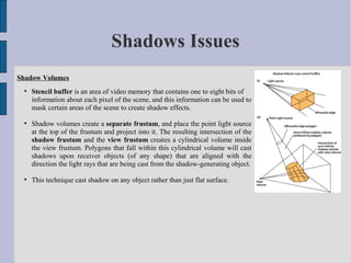 Shadows Issues
Shadow Volumes
 
     Stencil buffer is an area of video memory that contains one to eight bits of
     information about each pixel of the scene, and this information can be used to
     mask certain areas of the scene to create shadow effects.

 
     Shadow volumes create a separate frustum, and place the point light source
     at the top of the frustum and project into it. The resulting intersection of the
     shadow frustum and the view frustum creates a cylindrical volume inside
     the view frustum. Polygons that fall within this cylindrical volume will cast
     shadows upon receiver objects (of any shape) that are aligned with the
     direction the light rays that are being cast from the shadow-generating object.

 
     This technique cast shadow on any object rather than just flat surface.
 