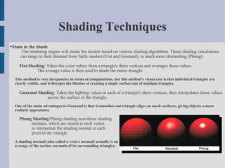 Shading Techniques

    Made in the Shade
        The rendering engine will shade the models based on various shading algorithms. These shading calculations
       can range in their demand from fairly modest (Flat and Gouraud), to much more demanding (Phong).

        Flat Shading: Takes the color values from a triangle's three vertices and averages those values.
                 The average value is then used to shade the entire triangle.
     This method is very inexpensive in terms of computations, but this method's visual cost is that individual triangles are
     clearly visible, and it disrupts the illusion of creating a single surface out of multiple triangles.

        Gouraud Shading: Takes the lighting values at each of a triangle's three vertices, then interpolates those values
                    across the surface of the triangle.
     One of the main advantages to Gouraud is that it smoothes out triangle edges on mesh surfaces, giving objects a more
     realistic appearance.

        Phong Shading:Phong shading uses these shading
             normals, which are stored at each vertex,
             to interpolate the shading normal at each
             pixel in the triangle.
     A shading normal (also called a vertex normal) actually is an
     average of the surface normals of its surrounding triangles.
 