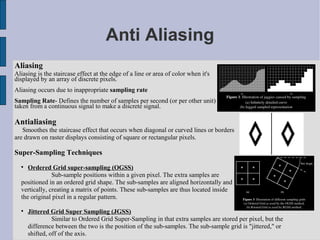 Anti Aliasing
Aliasing
Aliasing is the staircase effect at the edge of a line or area of color when it's
displayed by an array of discrete pixels.
Aliasing occurs due to inappropriate sampling rate
Sampling Rate- Defines the number of samples per second (or per other unit)
taken from a continuous signal to make a discrete signal.

Antialiasing
   Smoothes the staircase effect that occurs when diagonal or curved lines or borders
are drawn on raster displays consisting of square or rectangular pixels.

Super-Sampling Techniques
  
     Ordered Grid super-sampling (OGSS)
               Sub-sample positions within a given pixel. The extra samples are
  positioned in an ordered grid shape. The sub-samples are aligned horizontally and
  vertically, creating a matrix of points. These sub-samples are thus located inside
  the original pixel in a regular pattern.

  
      Jittered Grid Super Sampling (JGSS)
                Similar to Ordered Grid Super-Sampling in that extra samples are stored per pixel, but the
      difference between the two is the position of the sub-samples. The sub-sample grid is "jittered," or
      shifted, off of the axis.
 