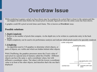 Overdraw Issue
While rendering in games a pixel we have drawn may be overdrawn by a pixel that is closer to the camera and this
 can happen several times before the closest pixel is actually figured out once the entire scene has been drawn.
A graphic could fill a pixel several times each frame. This is known as Overdraw issue.

Possible solutions
1. Depth Complexity

   Refers to the number of pixels that compete, via the depth test, to be written to a particular entry in the back
   buffer.

   Depth complexity can be used to do performance analysis and indicate which pixels need to be specially rendered.

2. Z-buffering
   An algorithm used in 3-D graphics to determine which objects, or
parts of objects, are visible and which are hidden behind other objects.

With Z-buffering, the graphics processor stores the Z-axis value of
each pixel in a special area of memory called the Z-buffer . Different
objects can have the same x- and y-coordinate values, but with
different z-coordinate values. The object with the lowest z-coordinate
value is in front of the other objects, and therefore that's the one that's
displayed
 