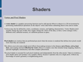 Shaders
Vertex and Pixel Shaders

A vertex shader is a graphics processing function used to add special effects to objects in a 3D environment by
  performing mathematical operations on the objects' vertex data before submitting them to the card to render.

Vertices may also be defined by colors, coordinates, textures, and lighting characteristics. Vertex Shaders don't
  actually change the type of data; they simply change the values of the data, so that a vertex emerges with a
  different color, different textures, or a different position in space.




Pixel shaders are routines that are performed per pixel when the texture is rendered that defines how pixels would
  look when they are rendered

This allows you to do some simple pixel effects from making textures in the distance out of focus, adding heat
  haze, and creating internal reflection for water effects to complex ones that simulate bump mapping, shadows,
  specular highlights, translucency and other complex phenomena.

The pixel shader is executed for each pixel rendered, and independently from the other pixels. Taken in isolation, a
  pixel shader alone can't produce very complex effects, because it operates only on a single pixel, without any
  knowledge of scene's geometry or neighbouring pixels.
 