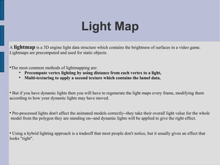 Light Map
A lightmap is a 3D engine light data structure which contains the brightness of surfaces in a video game.
Lightmaps are precomputed and used for static objects.



    The most common methods of lightmapping are:
        
          Precompute vertex lighting by using distance from each vertex to a light,
        
          Multi-texturing to apply a second texture which contains the lumel data.



 But if you have dynamic lights then you will have to regenerate the light maps every frame, modifying them
according to how your dynamic lights may have moved.


Pre-processed lights don't affect the animated models correctly--they take their overall light value for the whole



model from the polygon they are standing on--and dynamic lights will be applied to give the right effect.



  Using a hybrid lighting approach is a tradeoff that most people don't notice, but it usually gives an effect that
looks "right".
 