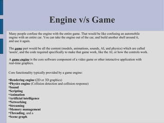 Engine v/s Game
Many people confuse the engine with the entire game. That would be like confusing an automobile
engine with an entire car. You can take the engine out of the car, and build another shell around it,
and use it again.

The game part would be all the content (models, animations, sounds, AI, and physics) which are called
'assets', and the code required specifically to make that game work, like the AI, or how the controls work.

A game engine is the core software component of a video game or other interactive application with
real-time graphics.

Core functionality typically provided by a game engine:

  Rendering engine (2D or 3D graphics)

  Physics engine (Collision detection and collision response)

  Sound

  Scripting

  Animation

  Artificial intelligence

  Networking

  Streaming

  Memory management

  Threading, and a

  Scene graph.
 