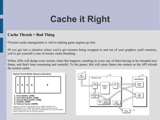 Cache it Right
Cache Thrash = Bad Thing

    Texture cache management is vital to making game engines go fast.


 If you get into a situation where you've got textures being swapped in and out of your graphics card's memory,
you've got yourself a case of texture cache thrashing.


 Often APIs will dump every texture when this happens, resulting in every one of them having to be reloaded next
frame, and that's time consuming and wasteful. To the gamer, this will cause frame rate stutters as the API reloads
the texture cache.
 