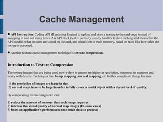 Cache Management
 API Instruction: Coding API (Rendering Engine) to upload and store a texture to the card once instead of
swapping in and out many times. An API like OpenGL actually usually handles texture caching and means that the
API handles what textures are stored on the card, and what's left in main memory, based on rules like how often the
texture is accessed.

 Another texture cache management technique is texture compression.


Introduction to Texture Compression
The texture images that are being used now-a-days in games are higher in resolution, numerous in numbers and
heavy with details. Techniques like bump mapping, normal mapping, etc further complicate things because:

1) the resolution of images are large in size
2) normal maps have to be huge in order to fully cover a model object with a decent level of quality.

By compressing texture images we can:

1) reduce the amount of memory that each image requires
2) increase the visual quality of normal map images (In some cases)
3) boost an application's performance (not much data to process)
 