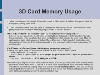 3D Card Memory Usage

     Most 3D cards these days handle 32-bit color, which is 8 bits for red, 8 for blue, 8 for green, and 8 for
    transparency of any given pixel.

    That's 256 shades of red, blue, and green in combination, which allows for 16.7 million colors-- that's
    pretty much all the colors you and I are going to be able to see on a monitor.

What is the need for 64-bit color?If we can't see the difference what's the point...??
 Let's say we have a point on a model where several lights are falling, all of different colors. We take
 the original color of the model and then apply one light to it, which changes the color value. Then we
 apply another light, which changes it further. The problem here is that with only 8 bits to play with,
 after applying 4 lights, the 8 bits just aren't enough to give us a good resolution and representation of
 the final color.

Card Memory v/s Texture Memory (Why is card memory too important?)
Running your game using a 32-bit screen at 1280x1024 with a 32-bit Z-buffer means:
    1280x1024 pixels=1,310,720 pixels
    1,310,720 pixels x 8bytes=10,485,760 pixels (4 bytes per pixel for the screen, 4 bytes per pixel for the z-
    buffer)
    1280x1024x12(back buffer)= 15,728,640 bytes, or 15MB.

Obviously if you drop the textures down to 16-bit instead of 32-bit, you could push twice as many lower
  resolutions across AGP. Also, if you ran at a lower color resolution per pixel, then more memory is
  available on the card for keeping often used textures around (caching textures). But you can never
  actually predict how users will set up their system. If they have a card that runs at high resolutions and
  color depths, then chances are they'll set their cards that way.
 