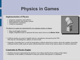 Physics in Games
Implementation of Physics
    
        Character animation and collision
    
        Bullet projectiles and similar systems
    
        Water/Particle simulation
    
        Cloth/Fur simulation

3D objects in a game are represented by two separate meshes or shapes:
    
        Base mesh-highly detailed
    
        Highly simplified mesh to represent the base mesh, known as Collision Mesh



    Collision meshes are used to simplify physics calculations and speed up the FPS.
    This may be a bounding box, sphere, or convex hull.

    Generally a bounding box is used for broad phase collision detection to narrow down the number of possible
    collisions before costly mesh on mesh collision detection is done in the narrow phase of collision detection.


Constrains in Physics Engine

    Numbers precision representing the position of an object and the forces acting on that object

    Framerate, or the number of moments in time per second when physics is calculated
 