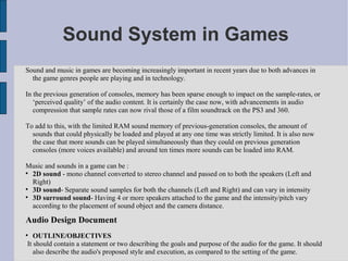 Sound System in Games
Sound and music in games are becoming increasingly important in recent years due to both advances in
  the game genres people are playing and in technology.

In the previous generation of consoles, memory has been sparse enough to impact on the sample-rates, or
   ‘perceived quality’ of the audio content. It is certainly the case now, with advancements in audio
   compression that sample rates can now rival those of a film soundtrack on the PS3 and 360.

To add to this, with the limited RAM sound memory of previous-generation consoles, the amount of
  sounds that could physically be loaded and played at any one time was strictly limited. It is also now
  the case that more sounds can be played simultaneously than they could on previous generation
  consoles (more voices available) and around ten times more sounds can be loaded into RAM.

Music and sounds in a game can be :

  2D sound - mono channel converted to stereo channel and passed on to both the speakers (Left and
  Right)

  3D sound- Separate sound samples for both the channels (Left and Right) and can vary in intensity

  3D surround sound- Having 4 or more speakers attached to the game and the intensity/pitch vary
  according to the placement of sound object and the camera distance.

Audio Design Document

   OUTLINE/OBJECTIVES
It should contain a statement or two describing the goals and purpose of the audio for the game. It should
   also describe the audio's proposed style and execution, as compared to the setting of the game.
 