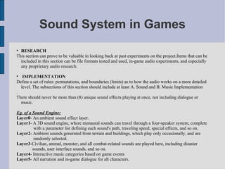 Sound System in Games

  RESEARCH
This section can prove to be valuable in looking back at past experiments on the project.Items that can be
  included in this section can be file formats tested and used, in-game audio experiments, and especially
  any proprietary audio research.


   IMPLEMENTATION
Define a set of rules: permutations, and boundaries (limits) as to how the audio works on a more detailed
  level. The subsections of this section should include at least A. Sound and B. Music Implementation
.
There should never be more than (8) unique sound effects playing at once, not including dialogue or
  music.

Eg. of a Sound Engine:
Layer0- An ambient sound effect layer.
Layer1- A 3D sound engine, where monaural sounds can travel through a four-speaker system, complete
          with a parameter list defining each sound's path, traveling speed, special effects, and so on.
Layer2- Ambient sounds generated from terrain and buildings, which play only occasionally, and are
          randomly selected.
Layer3-Civilian, animal, monster, and all combat-related sounds are played here, including disaster
         sounds, user interface sounds, and so on.
Layer4- Interactive music categories based on game events
Layer5- All narration and in-game dialogue for all characters.
 