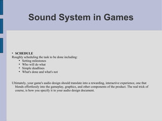 Sound System in Games



  SCHEDULE
Roughly scheduling the task to be done including:
    
      Setting milestones
    
      Who will do what
    
      Simple deadlines
    
      What's done and what's not


Ultimately, your game's audio design should translate into a rewarding, interactive experience, one that
  blends effortlessly into the gameplay, graphics, and other components of the product. The real trick of
  course, is how you specify it in your audio design document.
 