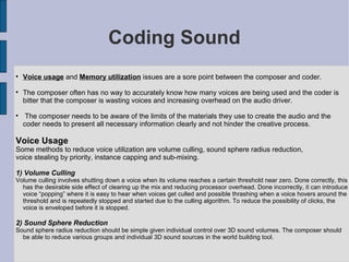 Coding Sound

    Voice usage and Memory utilization issues are a sore point between the composer and coder.

    The composer often has no way to accurately know how many voices are being used and the coder is
    bitter that the composer is wasting voices and increasing overhead on the audio driver.

     The composer needs to be aware of the limits of the materials they use to create the audio and the
    coder needs to present all necessary information clearly and not hinder the creative process.

Voice Usage
Some methods to reduce voice utilization are volume culling, sound sphere radius reduction,
voice stealing by priority, instance capping and sub-mixing.

1) Volume Culling
Volume culling involves shutting down a voice when its volume reaches a certain threshold near zero. Done correctly, this
  has the desirable side effect of clearing up the mix and reducing processor overhead. Done incorrectly, it can introduce
  voice “popping” where it is easy to hear when voices get culled and possible thrashing when a voice hovers around the
  threshold and is repeatedly stopped and started due to the culling algorithm. To reduce the possibility of clicks, the
  voice is enveloped before it is stopped.

2) Sound Sphere Reduction
Sound sphere radius reduction should be simple given individual control over 3D sound volumes. The composer should
  be able to reduce various groups and individual 3D sound sources in the world building tool.
 