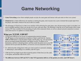 Game Networking

    Game Networking exists where multiple people can play the same game and interact with each other on their own system.


    Client/server is where effectively one machine is running the game, and everyone else is just a terminal that accepts input from
    the player, and renders whatever the server tells it to render.


    The advantage of client/server is that every machine will be showing the same game, since all processing is done in one place, not
    across multiple machines where you can get out of sync with each other. The drawback is that the server itself needs to have some
    serious CPU time available for the processing of each of the connected clients, as well as a decent network connection to ensure
    each client receives its updates in a timely fashion.

What are TCP/IP, UDP/IP?

    TCP/IP and UDP/IP are two levels of communication protocol systems.
    The IP figures out the transmission of packets of data to and from the Internet.
    UDP or TCP hands it a big fat packet of data, and IP splits it up into sub packets,
    puts an envelope around each packet, and figures out the IP address of its
    destination, and how it should get there, and then sends the packet out to your ISP
    (Internet Service provider like BSNL), or however you are connected to the Net.


    It's effectively like writing down what you want to send on a postcard, stamping
    it, addressing it, and stuffing it in a mailbox, and off it goes.


    UDP and TCP are higher layers that accept the packet of data from you the coder,
    or the game, and decides what to do with it.


    The difference between UDP and TCP is that TCP guarantees delivery of the packets, in order, and UDP doesn't.
 