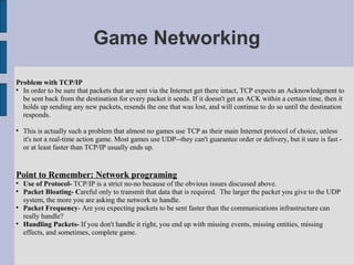 Game Networking

Problem with TCP/IP

  In order to be sure that packets that are sent via the Internet get there intact, TCP expects an Acknowledgment to
  be sent back from the destination for every packet it sends. If it doesn't get an ACK within a certain time, then it
  holds up sending any new packets, resends the one that was lost, and will continue to do so until the destination
  responds.


    This is actually such a problem that almost no games use TCP as their main Internet protocol of choice, unless
    it's not a real-time action game. Most games use UDP--they can't guarantee order or delivery, but it sure is fast -
    or at least faster than TCP/IP usually ends up.


Point to Remember: Network programing

    Use of Protocol- TCP/IP is a strict no-no because of the obvious issues discussed above.

    Packet Bloating- Careful only to transmit that data that is required. The larger the packet you give to the UDP
    system, the more you are asking the network to handle.

    Packet Frequency- Are you expecting packets to be sent faster than the communications infrastructure can
    really handle?

    Handling Packets- If you don't handle it right, you end up with missing events, missing entities, missing
    effects, and sometimes, complete game.
 