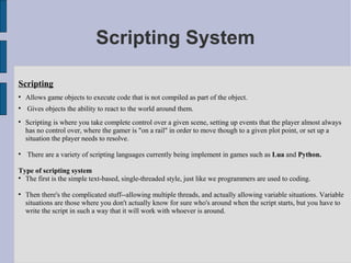 Scripting System

Scripting

    Allows game objects to execute code that is not compiled as part of the object.

    Gives objects the ability to react to the world around them.

    Scripting is where you take complete control over a given scene, setting up events that the player almost always
    has no control over, where the gamer is "on a rail" in order to move though to a given plot point, or set up a
    situation the player needs to resolve.


    There are a variety of scripting languages currently being implement in games such as Lua and Python.

Type of scripting system

  The first is the simple text-based, single-threaded style, just like we programmers are used to coding.


    Then there's the complicated stuff--allowing multiple threads, and actually allowing variable situations. Variable
    situations are those where you don't actually know for sure who's around when the script starts, but you have to
    write the script in such a way that it will work with whoever is around.
 