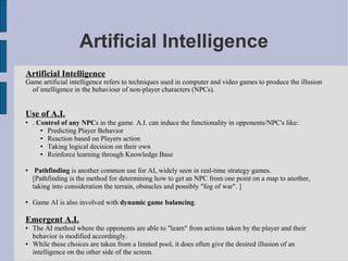 Artificial Intelligence
Artificial Intelligence
Game artificial intelligence refers to techniques used in computer and video games to produce the illusion
  of intelligence in the behaviour of non-player characters (NPCs).


Use of A.I.
   . Control of any NPCs in the game. A.I. can induce the functionality in opponents/NPC's like:
        Predicting Player Behavior
        Reaction based on Players action
        Taking logical decision on their own
        Reinforce learning through Knowledge Base

    Pathfinding is another common use for AI, widely seen in real-time strategy games.
    [Pathfinding is the method for determining how to get an NPC from one point on a map to another,
    taking into consideration the terrain, obstacles and possibly "fog of war". ]

   Game AI is also involved with dynamic game balancing.

Emergent A.I.
   The AI method where the opponents are able to "learn" from actions taken by the player and their
    behavior is modified accordingly.
   While these choices are taken from a limited pool, it does often give the desired illusion of an
    intelligence on the other side of the screen.
 