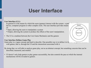 User Interface
User Interface (U.I.)
  In general it is the means by which the users (gamers) interact with the system - a particular machine,
  device, computer program or other complex tools. The user interface provides means
  of:
  * Input, allowing the users to manipulate a system
  * Output, allowing the system to produce the effects of the users' manipulation.

   The UI is a medium between the Core Game Mechanics and the gamers

User Interface Defines Game Play
Game play is a vague concept and hard to describe. One possible way is to define it is by the way gamers interact
  with games; that is, through the UI and the interactions associated with it.

By doing that, we will able to analyze game play, not as an abstract concept, but something concrete that can be
  described, measured, and studied.

   UI doesn’t only help gamers to play games successfully, but also controls the pace at which the internal
    mechanisms will be revealed to gamers.
 